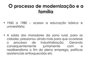 O  processo de modernização e a família 1960 a 1980 – acesso a educação básica e universitária; A saída dos moradores da zona rural, para as cidades, pressionou ainda mais para que ocorresse o processo de industrialização. Gerando consequentemente juntamente com o neoliberalismo o fim do pleno emprego ,  políticas   assistenciais enfraquecidas etc 