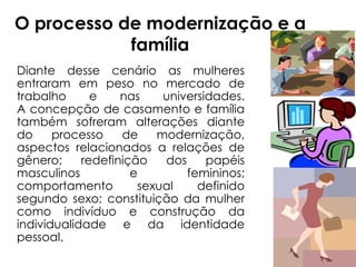 O processo de modernização e a família Diante desse cenário as mulheres entraram em peso no mercado de trabalho e nas universidades. A concepção de casamento e família também sofreram alterações diante do processo de modernização, aspectos relacionados a relações de gênero; redefinição dos papéis masculinos e femininos; comportamento sexual definido segundo sexo; constituição da mulher como indivíduo e construção da individualidade e da identidade pessoal. 