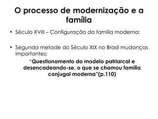 O processo de modernização e a família Século XVIII – Configuração da família moderna; Segunda metade do Século XIX no Brasil mudanças importantes; “ Questionamento do modelo patriarcal e desencadeando-se, o que se chamou família conjugal moderna”(p.110) 