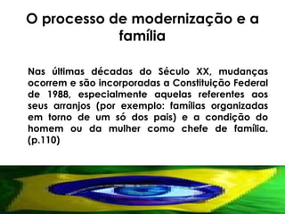 O processo de modernização e a família Nas últimas décadas do Século XX, mudanças ocorrem e são incorporadas a Constituição Federal de 1988, especialmente aquelas referentes aos seus arranjos (por exemplo: famílias organizadas em torno de um só dos pais) e a condição do homem ou da mulher como chefe de família.(p.110) 
