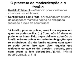 O processo de modernização e a família Modelo Patriarcal  – referência para famílias das camadas  sociais baixas; Configuração como rede : envolvendo um sistema de obrigações morais; a noção de obrigação sobrepõe à idéia de parentesco; “ A família, para os pobres, associa-se aqueles em quem se pode confiar. (...) Como não há status ou poder a ser transmitido, o que define a extensão da família entre os pobres é a rede de obrigações que se estabelece: são da família aqueles com quem se pode contar, isso quer dizer, aqueles que retribuem ao que se dá, aqueles, portanto, para com quem se tem obrigações...”( SARTI, 1996:63  apud  GUEIROS, p. 111)    