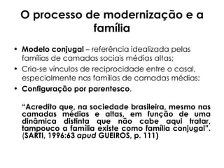 O processo de modernização e a família Modelo conjugal  – referência idealizada pelas famílias de camadas sociais médias altas; Cria-se vínculos de reciprocidade entre o casal, especialmente nas famílias de camadas médias; Configuração por parentesco . “ Acredito que, na sociedade brasileira, mesmo nas camadas médias e altas, em função de uma dinâmica distinta que não cabe aqui tratar, tampouco a família existe como família conjugal”. ( SARTI, 1996:63  apud  GUEIROS, p. 111)    