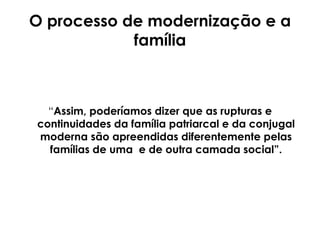O processo de modernização e a família “ Assim, poderíamos dizer que as rupturas e continuidades da família patriarcal e da conjugal moderna são apreendidas diferentemente pelas   famílias de uma  e de outra camada social”. 