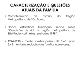 CARACTERIZAÇÃO E QUESTÕES ATUAIS DA FAMÍLIA Caracterização de Família da Região Metropolitana de São   Paulo; Dados estatísticos Fundação Seade sobre “Condições de vida na região metropolitana de São Paulo – primeiros resultados 1998”. 1994-1998 – média familiar passou de 3,65  para 3,45 membros, redução das famílias numerosas; 