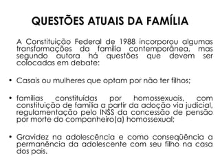 QUESTÕES ATUAIS DA FAMÍLIA A Constituição Federal de 1988 incorporou algumas transformações da família contemporânea, mas segundo autora há questões que devem ser colocadas em debate: Casais ou mulheres que optam por não ter filhos;  famílias constituídas por homossexuais, com constituição de família a partir da adoção via judicial, regulamentação pelo INSS da concessão de pensão por morte do companheiro(a) homossexual; Gravidez na adolescência e como conseqüência a permanência da adolescente com seu filho na casa dos pais. 