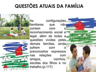 QUESTÕES ATUAIS DA FAMÍLIA As configurações familiares que não contam com o reconhecimento social e legal, além de todas a questões vividas pelas demais famílias, ainda sofrem com o preconceitos expressos nas relações  com amigos, vizinhos, escolas dos filhos e no trabalho.(p.117) 