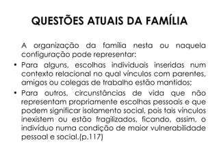 QUESTÕES ATUAIS DA FAMÍLIA A organização da família nesta ou naquela configuração pode representar:  Para alguns, escolhas individuais inseridas num contexto relacional no qual vínculos com parentes, amigos ou colegas de trabalho estão mantidos; Para outros, circunstâncias de vida que não representam propriamente escolhas pessoais e que podem significar isolamento social, pois tais vínculos inexistem ou estão fragilizados, ficando, assim, o indivíduo numa condição de maior vulnerabilidade pessoal e social.(p.117) 
