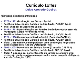 Currículo Lattes Dalva Azevedo Gueiros Formação acadêmica/Titulação 1978 – 1981  Graduação em Serviço Social Pontifícia Universidade Católica de São Paulo, PUC/SP, Brasil. Titilo: O papel do Assistente Social. 1989 – 1993  Especialização em Família: Dinâmicas e processos de mudanças. Carga Horária 835 horas. Pontifícia Universidade Católica de São Paulo, PUC/SP, Brasil. 1996 – 1998  Mestrado em Serviço Social (Conceito CAPES 6). Pontifícia Universidade Católica de São Paulo, PUC/SP, Brasil. Título: Casamento Contemporâneo: uma construção negociada entre os parceiros , Ano de Obtenção: 1998. 2001 – 2005  Doutorado em Serviço Social (Conceito CAPES 6). Pontifícia Universidade Católica de São Paulo PUC/SP, Brasil. Título: A adoção por consentimento da família de origem: uma expressão do desenraizamento pessoal e social dos pais biológicos,  Ano de Obtenção : 2005. 