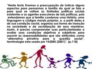 “ Neste texto tivemos a preocupação de indicar alguns   aspectos para pensarmos a família da qual se fala e para qual se voltam as limitadas políticas sociais existentes e os agentes executores de tais políticas, pois  entendemos que a família condensa uma história, uma linguagem e códigos morais próprios, e, a partir deles e de sua condição social, organiza sua forma de inserção na sociedade e de socialização de seus membros. Assim, é preciso compreender suas particularidades e avaliar suas condições objetivas e subjetivas para assumir as responsabilidades que são atribuídas como “alternativa privativa para a questão social”, terminologia esta usada por YAZBEK (2001)”. (p.118) 