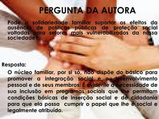 PERGUNTA DA AUTORA Pode a solidariedade familiar suportar os efeitos da ausência de políticas públicas de proteção social voltadas para setores mais vulnerabilizados da nossa sociedade? Resposta: O núcleo familiar, por si só, não dispõe do básico para promover a integração social e o desenvolvimento pessoal e de seus membros. É evidente a necessidade de sua inclusão em programas sociais que lhe permitam condições básicas de inserção social e de cidadania para que ela possa  cumprir o papel que lhe é social e legalmente atribuído. 