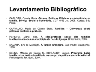 Levantamento Bibliográfico CARLOTO, Cássia Maria.  Gênero, Políticas Públicas e centralidade na família. Serviço Social e Sociedade . V.27 Nº86 Jul. 2006. Cortez: São Paulo. CARVALHO, Maria do Carmo Brant.  Famílias – Conversas sobre políticas públicas e práticas. PEREIRA, Maria Inês.  A (des)proteção social das famílias institucionalizadas no município de Foz do Iguaçu . Uniamérica, 2005. SAMARA, Eni de Mesquita.  A família brasileira . São Paulo: Brasiliense, 1998. SENNA. Mônica de Castro M. BURLANDY, Lucien.  Programa bolsa família: nova institucionalidade no campo da política social brasileira?  Florianópolis Jan./Jun., 2007. 