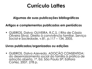 Currículo Lattes Algumas de suas publicações bibliográficas Artigos e complementos publicados em periódicos GUEIROS, Dalva; OLIVEIRA, R.C.S. ( Rita de Cássia Oliveira Silva). Direito à convivência familiar. Serviço Social e Sociedade, v.81, p.117 – 134, 2005. Livros publicados/organizados ou edições GUEIROS, Dalva Azevedo. ADOÇÃO CONSENTIDA: do desenraizamento social da família à prática de adoção aberta. 1ª. Ed. São Paulo SP: Editora Cortez, 2007. 278 p. 
