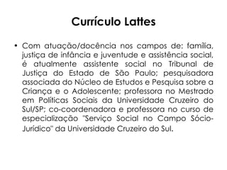 Currículo Lattes Com atuação/docência nos campos de: família, justiça de infância e juventude e assistência social, é atualmente assistente social no Tribunal de Justiça do Estado de São Paulo; pesquisadora associada do Núcleo de Estudos e Pesquisa sobre a Criança e o Adolescente; professora no Mestrado em Políticas Sociais da Universidade Cruzeiro do Sul/SP; co-coordenadora e professora no curso de especialização "Serviço Social no Campo Sócio-Jurídico" da Universidade Cruzeiro do Sul . 