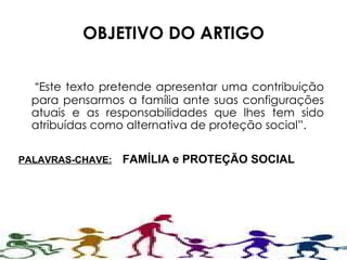 OBJETIVO DO ARTIGO “ Este texto pretende apresentar uma contribuição para pensarmos a família ante suas configurações atuais e as responsabilidades que lhes tem sido atribuídas como alternativa de proteção social”. PALAVRAS-CHAVE: FAMÍLIA e PROTEÇÃO SOCIAL 