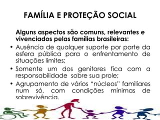 FAMÍLIA E PROTEÇÃO SOCIAL Alguns aspectos são comuns, relevantes e  vivenciados pelas famílias brasileiras: Ausência de qualquer suporte por parte da esfera pública para o enfrentamento de situações limites; Somente um dos genitores fica com a responsabilidade  sobre sua prole; Agrupamento de vários “núcleos” familiares num só, com condições mínimas de sobrevivência .  