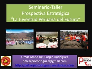 Seminario-TallerProspectiva Estratégica“La Juventud Peruana del Futuro” Omar Amed Del Carpio Rodríguez delcarpiorodriguez@gmail.com http://delcarpiorodriguez.wordpress.com/ 
