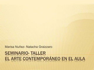SEMINARIO- TALLER
EL ARTE CONTEMPORÁNEO EN EL AULA
Marisa Nuñez- Natacha Graizzaro
 