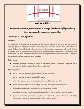 Seminario-taller
Herramientas-teórico prácticas para el abodaje de la Psicosis (Esquizofrenia)
integrando modelos y recursos terapéuticos
Docente: Prof. Dr. Carlos Miguel Mussi
Introducción
Se propone realizar un Seminario-taller a desarrollarse en dos encuentros intensivos, de ocho horas reloj cada uno, con el
propósito de abordar una de las problemáticas más relevante, enigmática y desafiante en la práctica clínica: La Esquizofrenia o el
grupo de “Las Esquizofrenias”. Se describirá el modelo multidimensional o multifactorial de la psicosis, el cual contempla el análisis
de una gama amplia de perspectivas teóricas (neurociencias, cognitivo-conductual, Psicoeducativo y Sistémico-Integrativo),
destacándose el valor clínico de las modalidades psicoeducativas, los programas de intervenciones psicosociales y el trabajo con
sistemas familiares rígidos o resistentes al cambio terapéutico.
Objetivo General
▪ Promover el aprendizaje y dominio de un conjunto de conocimientos, técnicas y habilidades terapéuticas para el
desarrollo de un abordaje terapéutico eficaz en el campo de las psicosis.
Objetivos específicos
▪ Describir y desarrollar el modelo integrativo (biopsicosocial) de la esquizofrenia.
▪ Describir y desarrollar un concepto operacional de la psicosis.
▪ Definir el término y alcance de los constructos y dispositivos psicoeducativos y su valor clínico.
▪ Destacar el enfoque de la psicoeducación estratégica en el trabajo de los programas psicoeducacionales.
▪ Identificar y describir las características comunes de los sistemas familiares rígidos.
▪ Adquirir los conocimientos y competencias específicos para establecer y mantener una buena relación terapéutica.
▪ Adquirir los conocimientos y competencias específicos para identificar la función del PI (paciente identificado) e
implementar los procedimientos técnicos específicos para liberarlo de esa función.
 