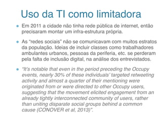 Uso da TI como limitadora
● Em 2011 a cidade não tinha rede pública de internet, então
precisaram montar um infra-estrutura própria.
● As “redes sociais” não se comunicavam com muitos estratos
da população. Ideias de incluir classes como trabalhadores
ambulantes urbanos, pessoas da periferia, etc. se perderam
pela falta de inclusão digital, na análise dos entrevistados.
● “It’s notable that even in the period preceding the Occupy
events, nearly 30% of these individuals’ targeted retweeting
activity and almost a quarter of their mentioning were
originated from or were directed to other Occupy users,
suggesting that the movement elicited engagement from an
already tightly interconnected community of users, rather
than uniting disparate social groups behind a common
cause (CONOVER et al, 2013)”.
10
 