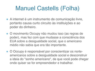 Manuel Castells (Folha)
● A internet é um instrumento de comunicação livre,
portanto causa curto circuito às instituições e ao
poder do dinheiro.
● O movimento Occupy não mudou isso (as regras de
poder), mas fez com que mudasse a consciência dos
EUA sobre a desigualdade social, que o americano
médio não sabia que era tão importante.
● O Occupy é responsável por conscientizar os norte-
americanos sobre a desigualdade social e desconstruir
a ideia do "sonho americano", de que você pode chegar
onde quiser se for empreendedor e trabalhar.
12
 