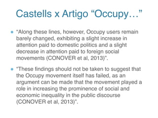 Castells x Artigo “Occupy…”
● “Along these lines, however, Occupy users remain
barely changed, exhibiting a slight increase in
attention paid to domestic politics and a slight
decrease in attention paid to foreign social
movements (CONOVER et al, 2013)”.
● “These findings should not be taken to suggest that
the Occupy movement itself has failed, as an
argument can be made that the movement played a
role in increasing the prominence of social and
economic inequality in the public discourse
(CONOVER et al, 2013)”.
13
 