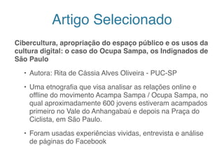 Artigo Selecionado
Cibercultura, apropriação do espaço público e os usos da
cultura digital: o caso do Ocupa Sampa, os Indignados de
São Paulo
• Autora: Rita de Cássia Alves Oliveira - PUC-SP
• Uma etnografia que visa analisar as relações online e
offline do movimento Acampa Sampa / Ocupa Sampa, no
qual aproximadamente 600 jovens estiveram acampados
primeiro no Vale do Anhangabaú e depois na Praça do
Ciclista, em São Paulo.
• Foram usadas experiências vividas, entrevista e análise
de páginas do Facebook
3
 