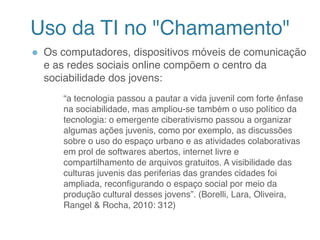Uso da TI no "Chamamento"
● Os computadores, dispositivos móveis de comunicação
e as redes sociais online compõem o centro da
sociabilidade dos jovens:
“a tecnologia passou a pautar a vida juvenil com forte ênfase
na sociabilidade, mas ampliou-se também o uso político da
tecnologia: o emergente ciberativismo passou a organizar
algumas ações juvenis, como por exemplo, as discussões
sobre o uso do espaço urbano e as atividades colaborativas
em prol de softwares abertos, internet livre e
compartilhamento de arquivos gratuitos. A visibilidade das
culturas juvenis das periferias das grandes cidades foi
ampliada, reconfigurando o espaço social por meio da
produção cultural desses jovens”. (Borelli, Lara, Oliveira,
Rangel & Rocha, 2010: 312)
6
 