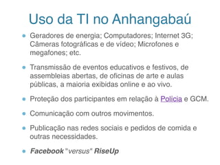 Uso da TI no Anhangabaú
● Geradores de energia; Computadores; Internet 3G;
Câmeras fotográficas e de vídeo; Microfones e
megafones; etc.
● Transmissão de eventos educativos e festivos, de
assembleias abertas, de oficinas de arte e aulas
públicas, a maioria exibidas online e ao vivo.
● Proteção dos participantes em relação à Polícia e GCM.
● Comunicação com outros movimentos.
● Publicação nas redes sociais e pedidos de comida e
outras necessidades.
● Facebook "versus" RiseUp
9
 