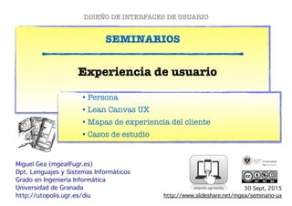 !
SEMINARIOS
!!!!!!!!!!!!!!!!!!!!!!!
Miguel Gea (mgea@ugr.es)!
Dpt. Lenguajes y Sistemas Informáticos!
Grado en Ingeniería Informática!
Universidad de Granada!
http://utopolis.ugr.es/diu
Experiencia de usuario
DISEÑO DE INTERFACES DE USUARIO
!
!!!!!!!!!
•Persona
•Lean Canvas UX
•Mapas de experiencia del cliente
•Casos de estudio
30 Sept, 2015!
http://www.slideshare.net/mgea/seminario-ux!
 
