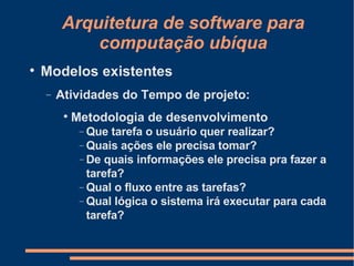 Arquitetura de software para computação ubíqua Modelos existentes Atividades do Tempo de projeto: Metodologia de desenvolvimento Que tarefa o usuário quer realizar? Quais ações ele precisa tomar? De quais informações ele precisa pra fazer a tarefa? Qual o fluxo entre as tarefas? Qual lógica o sistema irá executar para cada tarefa? 