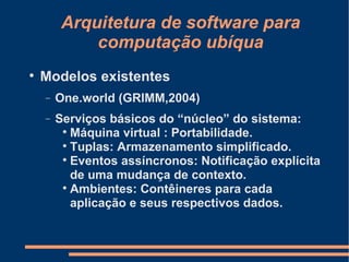 Arquitetura de software para computação ubíqua Modelos existentes One.world (GRIMM,2004) ‏ Serviços básicos do “núcleo” do sistema: Máquina virtual : Portabilidade. Tuplas: Armazenamento simplificado. Eventos assíncronos: Notificação explícita de uma mudança de contexto. Ambientes: Contêineres para cada aplicação e seus respectivos dados. 
