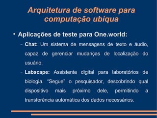Arquitetura de software para computação ubíqua Aplicações de teste para One.world: Chat:  Um sistema de mensagens de texto e áudio, capaz de gerenciar mudanças de localização do usuário. Labscape:  Assistente digital para laboratórios de biologia. “Segue” o pesquisador, descobrindo qual dispositivo mais próximo dele, permitindo a transferência automática dos dados necessários. 