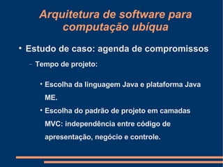 Arquitetura de software para computação ubíqua Estudo de caso: agenda de compromissos Tempo de projeto: Escolha da linguagem Java e plataforma Java ME. Escolha do padrão de projeto em camadas MVC: independência entre código de apresentação, negócio e controle. 