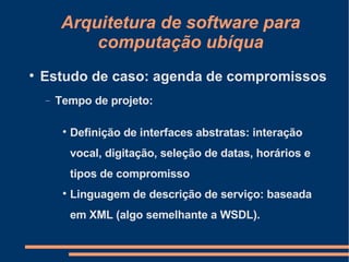 Arquitetura de software para computação ubíqua Estudo de caso: agenda de compromissos Tempo de projeto: Definição de interfaces abstratas: interação vocal, digitação, seleção de datas, horários e tipos de compromisso Linguagem de descrição de serviço: baseada em XML (algo semelhante a WSDL). 