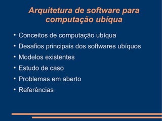 Arquitetura de software para computação ubíqua Conceitos de computação ubíqua Desafios principais dos softwares ubíquos Modelos existentes Estudo de caso Problemas em aberto Referências 