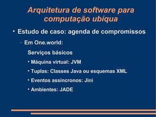 Arquitetura de software para computação ubíqua Estudo de caso: agenda de compromissos Em One.world: Serviços básicos Máquina virtual: JVM Tuplas: Classes Java ou esquemas XML Eventos assíncronos: Jini Ambientes: JADE 