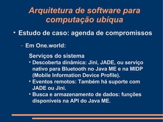 Arquitetura de software para computação ubíqua Estudo de caso: agenda de compromissos Em One.world: Serviços do sistema Descoberta dinâmica: Jini, JADE, ou serviço nativo para Bluetooth no Java ME e na MIDP (Mobile Information Device Profile). Eventos remotos: Também há suporte com JADE ou Jini. Busca e armazenamento de dados: funções disponíveis na API do Java ME. 
