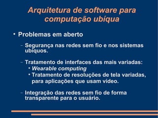 Arquitetura de software para computação ubíqua Problemas em aberto Segurança nas redes sem fio e nos sistemas ubíquos. Tratamento de interfaces das mais variadas: Wearable computing Tratamento de resoluções de tela variadas, para aplicações que usam vídeo. Integração das redes sem fio de forma transparente para o usuário. 