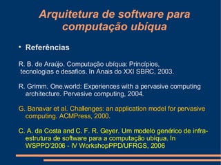 Arquitetura de software para computação ubíqua Referências R. B. de Araújo. Computação ubíqua: Princípios, tecnologias e desaﬁos. In Anais do XXI SBRC, 2003. R. Grimm. One.world: Experiences with a pervasive computing architecture. Pervasive computing, 2004. G. Banavar et al. Challenges: an application model for pervasive computing. ACMPress, 2000 .  C. A. da Costa and C. F. R. Geyer. Um modelo genérico de infra-estrutura de software para a computação ubíqua. In WSPPD'2006 - IV WorkshopPPD/UFRGS, 2006 