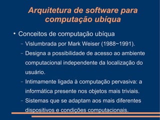 Arquitetura de software para computação ubíqua Conceitos de computação ubíqua Vislumbrada por Mark Weiser (1988~1991). Designa a possibilidade de acesso ao ambiente computacional independente da localização do usuário. Intimamente ligada à computação pervasiva: a informática presente nos objetos mais triviais. Sistemas que se adaptam aos mais diferentes dispositivos e condições computacionais. 