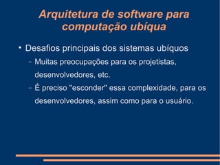 Arquitetura de software para computação ubíqua Desafios principais dos sistemas ubíquos Muitas preocupações para os projetistas, desenvolvedores, etc. É preciso ''esconder'' essa complexidade, para os desenvolvedores, assim como para o usuário. 