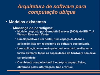 Arquitetura de software para computação ubíqua Modelos existentes Mudança de paradigma: Modelo proposto por Guruduth Banavar (2000), do IBM T. J. Watson Research Center. Um dispositivo é um portal, num espaço de dados e aplicação. Não um repositório de software customizado. Uma aplicação é um meio pelo qual o usuário realiza uma tarefa. Explorar todas as capacidades do hardware não deve ser prioridade. O ambiente computacional é o próprio espaço físico, otimizado pelas informações. Não é virtual. 