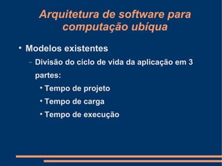 Arquitetura de software para computação ubíqua Modelos existentes Divisão do ciclo de vida da aplicação em 3 partes: Tempo de projeto Tempo de carga Tempo de execução 