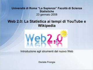Università di Roma “La Sapienza” Facoltà di Scienze
                      Statistiche
                    23 gennaio 2008

Web 2.0: La Statistica ai tempi di YouTube e
                 Wikipedia




        Introduzione agli strumenti del nuovo Web


                      Daniele Frongia