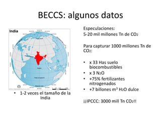 BECCS: algunos datos
Especulaciones:
5-20 mil millones Tn de CO2
Para capturar 1000 millones Tn de
CO2:
• x 33 Has suelo
biocombustibles
• x 3 N2O
• +75% fertilizantes
nitrogenados
• +7 billones m3 H2O dulce
¡¡IPCCC: 3000 mill Tn CO2!!
• 1-2 veces el tamaño de la
India
 