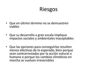 Riesgos
• Que en último término no se demuestren
viables
• Que su desarrollo a gran escala implique
impactos sociales y ambientales inaceptables
• Que las opciones para conseguirlas resulten
menos efectivas de lo esperado, bien porque
sean contrarrestadas por la acción natural o
humana o porque los cambios climáticos en
marcha se vuelvan irreversibles
 