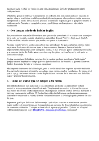tutoriales hasta recetas, los videos son una forma dinámica de aprender gradualmente sobre
cualquier tema.
Otra forma genial de entrenar tu escucha son los podcasts. Con contenidos grabados en audio, te
ayudan a lograr una fluidez en el idioma más rápidamente porque, al escuchar en inglés, aumentas
tu exposición al idioma de una manera práctica. El contenido es portátil, por lo que puede llevarlo a
cualquier parte. Además, el contacto frecuente con el idioma puede enriquecer aún más tu
vocabulario.
4 – No tengas miedo de hablar inglés
Tus pensamientos marcan la diferencia en este proceso de aprendizaje. Si se te acerca un extranjero
en la calle, por ejemplo, no ceda a la reacción automática de decir “Sorry, I don’t speak English.
Habla con él de cualquier manera que puedas, usa gestos si es necesario.
Además, cometer errores también es parte de este aprendizaje. Así que aceptas tus errores. Nadie
espera que domines un idioma que no es tu lengua materna. Recuerda, la mayoría de los
angloparlantes ni siquiera hablan un segundo idioma; es más probable que se sientan impresionados
y te animen a hablar. La fluidez viene con esfuerzo y disciplina, y si te esfuerzas lo suficiente, la
comunicación fluye.
No hay una cantidad definida de escuchar, leer o escribir que haga que alguien “hable inglés”
porque también depende del tiempo que cada persona dedica a los estudios. Si quieres hablar con
fluidez, debes dejar de lado la vergüenza y practicar.
Mucha gente tiene miedo de hablar inglés, pero la verdad es que solo se puede aprender hablando.
Una excelente manera de acelerar tu aprendizaje es en clases grupales, con alumnos del mismo nivel
que el tuyo, y charlar con nativos a través de plataformas virtuales. Es la forma más real de hablar
inglés y practicar la conversación.
5 – Toma un curso que se adapte a tu ritmo
Los métodos flexibles para aumentar el conocimiento en un idioma son excelentes y es fácil
encontrar uno que se adapte a tu estilo de vida. Estudia dónde encuentras la libertad de avanzar
más rápido de acuerdo con tu disponibilidad y tus objetivos, y conoce a varias personas nuevas en el
proceso. Los cursos de inglés de EF English Live están diseñados para que las personas puedan
combinar el estudio con tu rutina y ofrecen varios beneficios de la tecnología para aprender sin salir
de casa.
Esperamos que hayas disfrutado de los consejos. Aplicarlos a tu rutina es sinónimo de aprender
inglés rápido y, al mismo tiempo, de forma práctica, ya que cada día desarrollarás tus conocimientos
de una manera diferente. ¡Tu inglés se desarrollará a pasos agigantados! ¿Quieres ser bilingüe?
¡Obtén más información sobre EXCLUSIVO – Seminario Web Gratuito y comienza!
 
