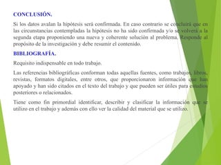 CONCLUSIÓN.
Si los datos avalan la hipótesis será confirmada. En caso contrario se concluirá que en
las circunstancias contempladas la hipótesis no ha sido confirmada y/o se volverá a la
segunda etapa proponiendo una nueva y coherente solución al problema. Responde al
propósito de la investigación y debe resumir el contenido.
BIBLIOGRAFÍA.
Requisito indispensable en todo trabajo.
Las referencias bibliográficas conforman todas aquellas fuentes, como trabajos, libros,
revistas, formatos digitales, entre otros, que proporcionaron información que han
apoyado y han sido citados en el texto del trabajo y que pueden ser útiles para estudios
posteriores o relacionados.
Tiene como fin primordial identificar, describir y clasificar la información que se
utilizo en el trabajo y además con ello ver la calidad del material que se utilizo.
 