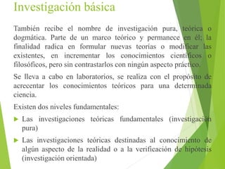 Investigación básica
También recibe el nombre de investigación pura, teórica o
dogmática. Parte de un marco teórico y permanece en él; la
finalidad radica en formular nuevas teorías o modificar las
existentes, en incrementar los conocimientos científicos o
filosóficos, pero sin contrastarlos con ningún aspecto práctico.
Se lleva a cabo en laboratorios, se realiza con el propósito de
acrecentar los conocimientos teóricos para una determinada
ciencia.
Existen dos niveles fundamentales:
 Las investigaciones teóricas fundamentales (investigación
pura)
 Las investigaciones teóricas destinadas al conocimiento de
algún aspecto de la realidad o a la verificación de hipótesis
(investigación orientada)
 