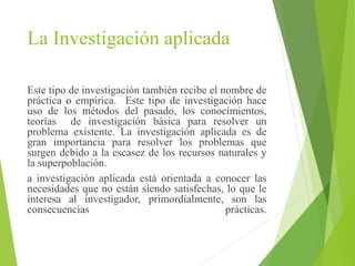 La Investigación aplicada
Este tipo de investigación también recibe el nombre de
práctica o empírica. Este tipo de investigación hace
uso de los métodos del pasado, los conocimientos,
teorías de investigación básica para resolver un
problema existente. La investigación aplicada es de
gran importancia para resolver los problemas que
surgen debido a la escasez de los recursos naturales y
la superpoblación.
a investigación aplicada está orientada a conocer las
necesidades que no están siendo satisfechas, lo que le
interesa al investigador, primordialmente, son las
consecuencias prácticas.
 